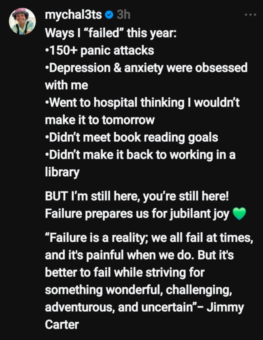 Post test says: Ways I “failed” this year: • 150+ panic attacks • Depression & anxiety were obsessed with me • Went to hospital thinking I wouldn’t make it to tomorrow • Didn’t meet book reading goals • Didn’t make it back to working in a library BUT I’m still here, you’re still here! Failure prepares us for jubilant joy 💚 “Failure is a reality; we all fail at times, and it’s painful when we do. But it’s better to fail while striving for something wonderful, challenging, adventurous, and uncertain” – Jimmy Carter